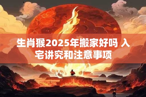 生肖猴2025年搬家好吗 入宅讲究和注意事项