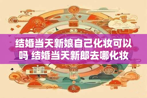 结婚当天新娘自己化妆可以吗 结婚当天新郎去哪化妆