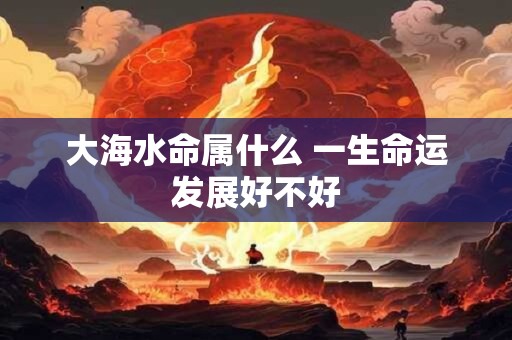 大海水命属什么 一生命运发展好不好