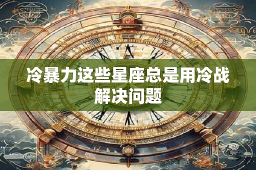 冷暴力这些星座总是用冷战解决问题
