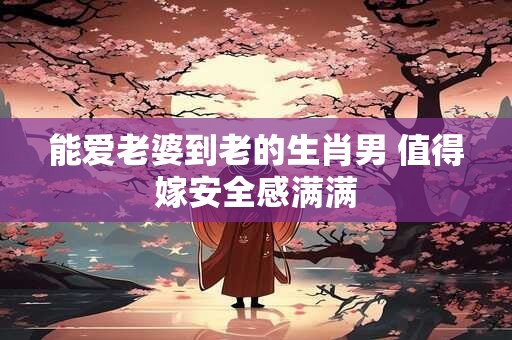 能爱老婆到老的生肖男 值得嫁安全感满满