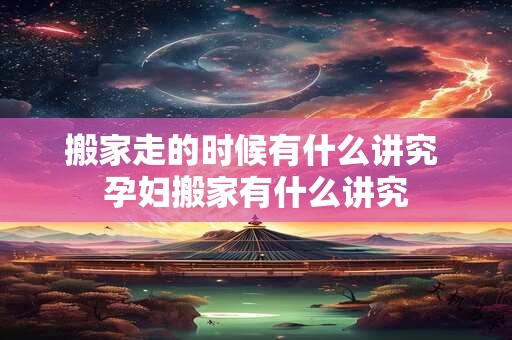 搬家走的时候有什么讲究 孕妇搬家有什么讲究