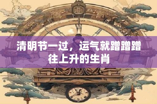 清明节一过，运气就蹭蹭蹭往上升的生肖