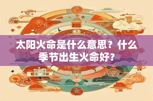 太阳火命是什么意思？什么季节出生火命好？