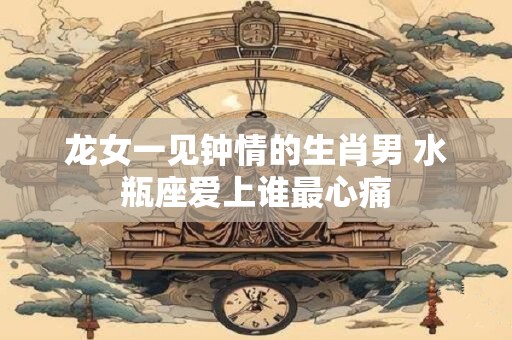 龙女一见钟情的生肖男 水瓶座爱上谁最心痛