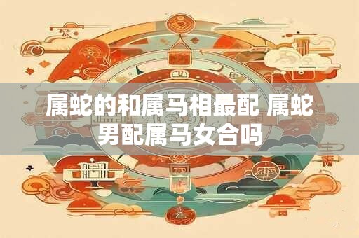属蛇的和属马相最配 属蛇男配属马女合吗