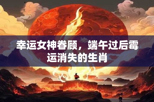 幸运女神眷顾，端午过后霉运消失的生肖