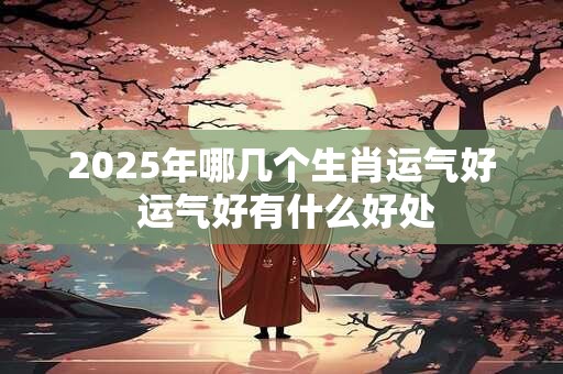 2025年哪几个生肖运气好 运气好有什么好处