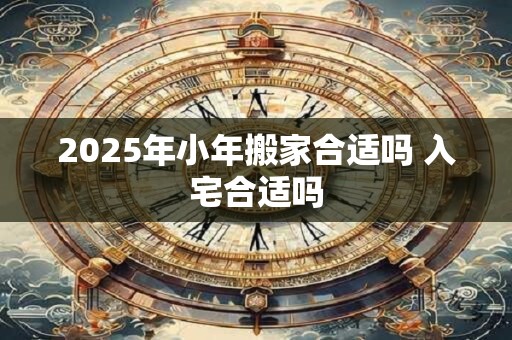 2025年小年搬家合适吗 入宅合适吗