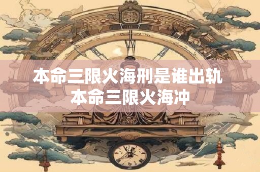 本命三限火海刑是谁出轨 本命三限火海冲