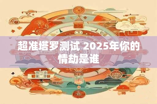 超准塔罗测试 2025年你的情劫是谁