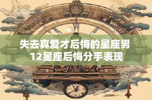 失去真爱才后悔的星座男 12星座后悔分手表现