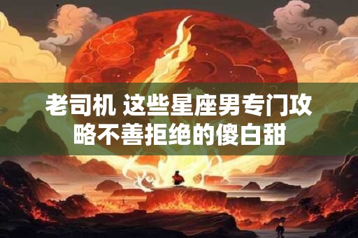 老司机 这些星座男专门攻略不善拒绝的傻白甜