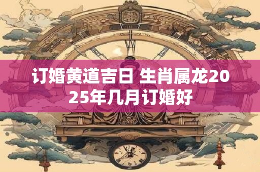 订婚黄道吉日 生肖属龙2025年几月订婚好