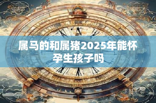 详细阅读:属马的和属猪2025年能怀孕生孩子吗 属马的和属猪2025年能怀孕生孩子吗