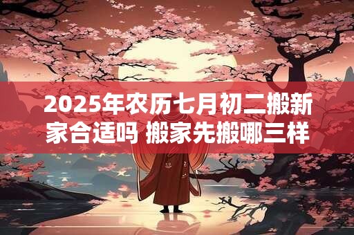 2025年农历七月初二搬新家合适吗 搬家先搬哪三样东西