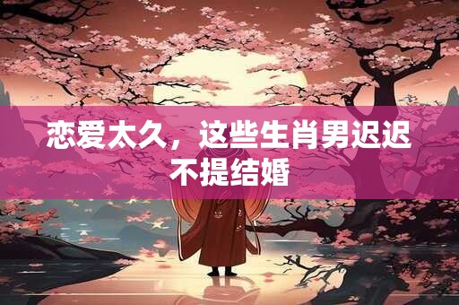 恋爱太久，这些生肖男迟迟不提结婚