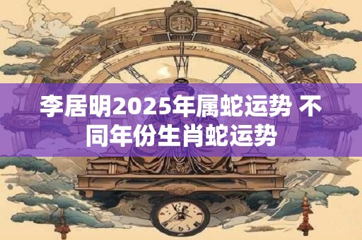 李居明2025年属蛇运势 不同年份生肖蛇运势