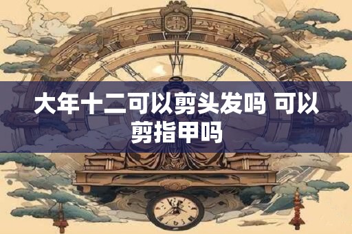 大年十二可以剪头发吗 可以剪指甲吗