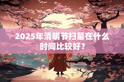 2025年清明节扫墓在什么时间比较好？
