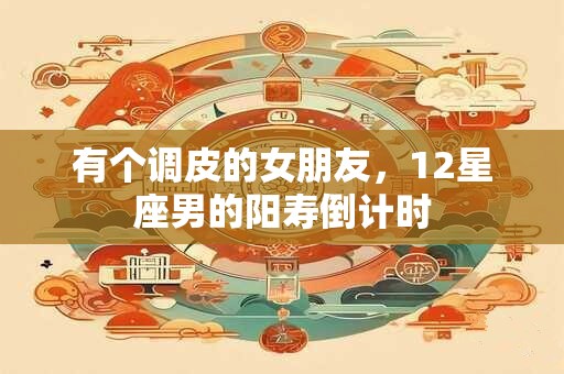 有个调皮的女朋友，12星座男的阳寿倒计时