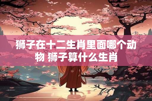 狮子在十二生肖里面哪个动物 狮子算什么生肖