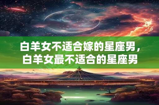 白羊女不适合嫁的星座男，白羊女最不适合的星座男