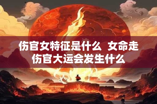 伤官女特征是什么  女命走伤官大运会发生什么