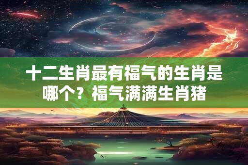 十二生肖最有福气的生肖是哪个？福气满满生肖猪