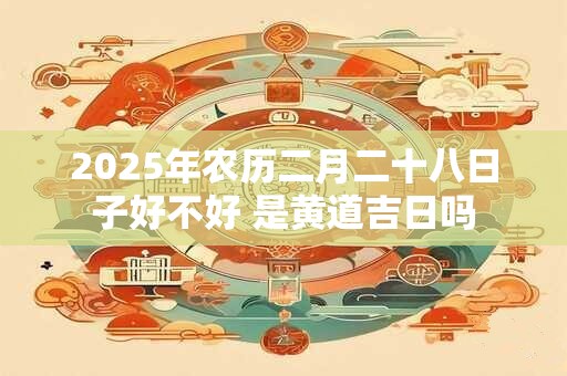 详细阅读:2025年农历二月二十八日子好不好 是黄道吉日吗 2025年农历二月二十八日子好不好 是黄道吉日吗