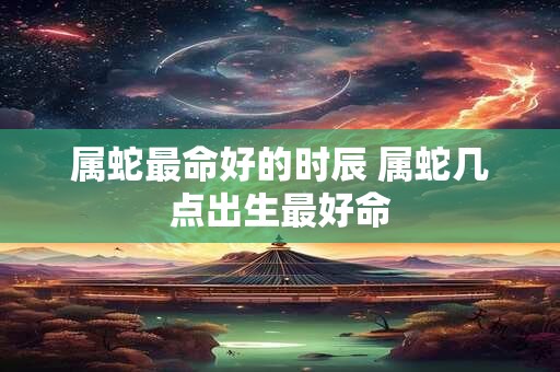 属蛇最命好的时辰 属蛇几点出生最好命