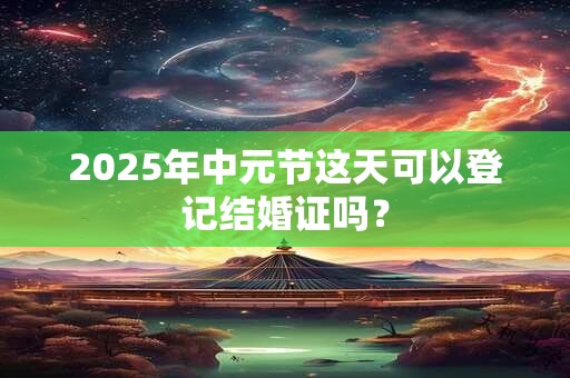 2025年中元节这天可以登记结婚证吗？