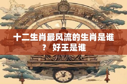 十二生肖最风流的生肖是谁？ 好王是谁