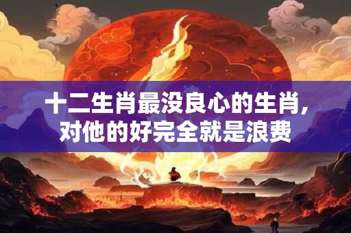 十二生肖最没良心的生肖,对他的好完全就是浪费