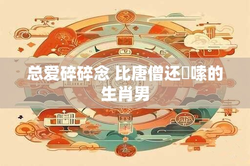 总爱碎碎念 比唐僧还啰嗦的生肖男