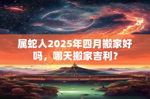 属蛇人2025年四月搬家好吗，哪天搬家吉利？