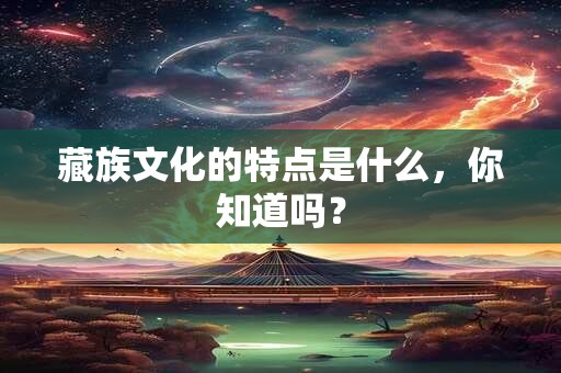 藏族文化的特点是什么，你知道吗？