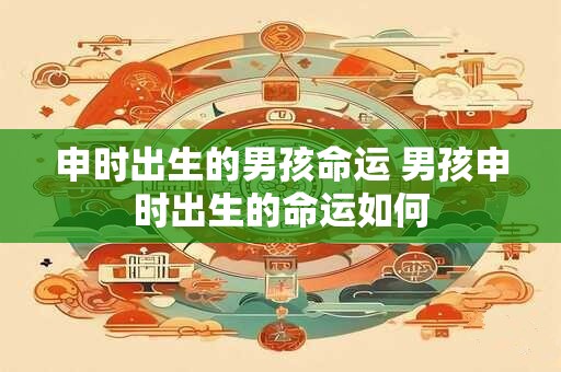 申时出生的男孩命运 男孩申时出生的命运如何