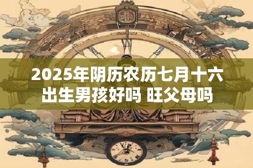 2025年阴历农历七月十六出生男孩好吗 旺父母吗