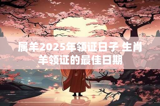 属羊2025年领证日子 生肖羊领证的最佳日期