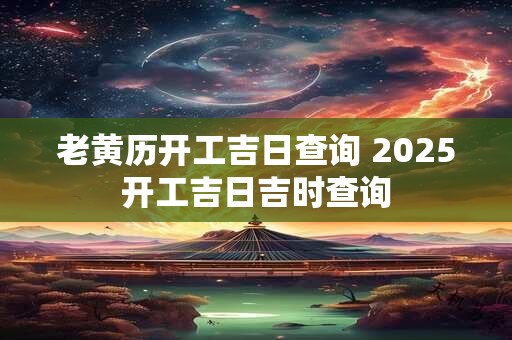 老黄历开工吉日查询 2025开工吉日吉时查询