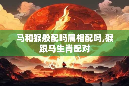 马和猴般配吗属相配吗,猴跟马生肖配对