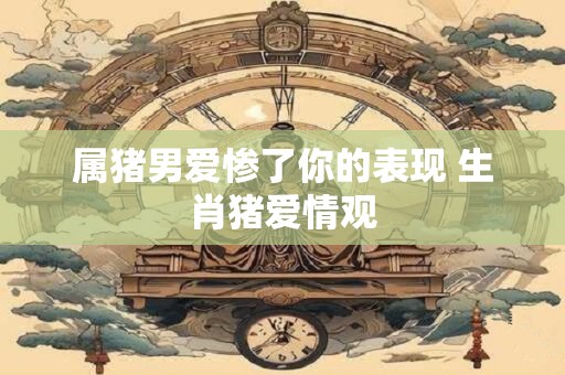 属猪男爱惨了你的表现 生肖猪爱情观