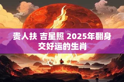 贵人扶 吉星照 2025年翻身交好运的生肖