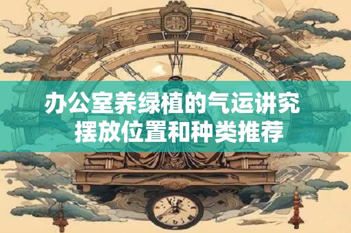 办公室养绿植的气运讲究  摆放位置和种类推荐