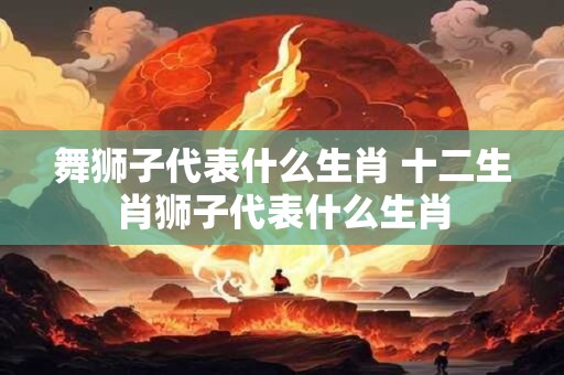 舞狮子代表什么生肖 十二生肖狮子代表什么生肖