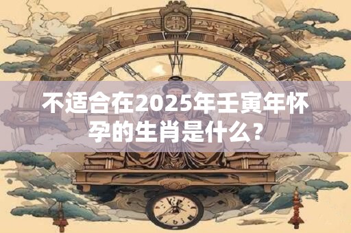 不适合在2025年壬寅年怀孕的生肖是什么？