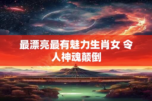 最漂亮最有魅力生肖女 令人神魂颠倒
