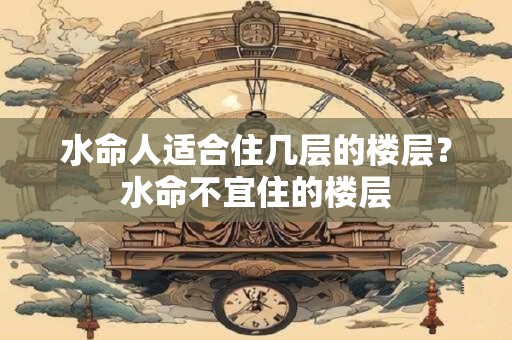 水命人适合住几层的楼层？水命不宜住的楼层