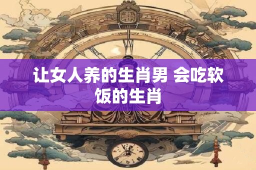 让女人养的生肖男 会吃软饭的生肖